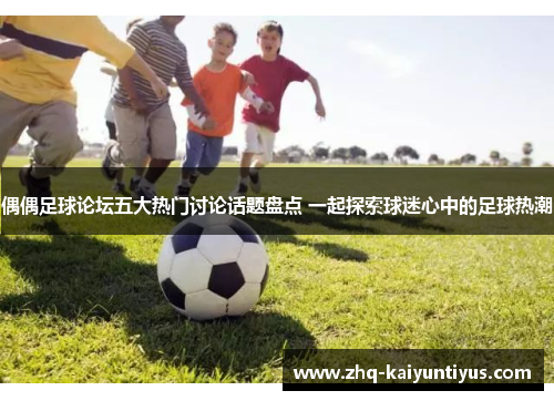 偶偶足球论坛五大热门讨论话题盘点 一起探索球迷心中的足球热潮