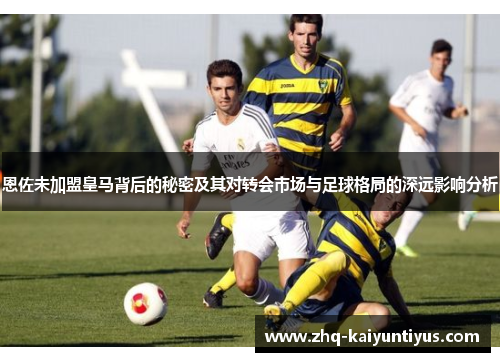 恩佐未加盟皇马背后的秘密及其对转会市场与足球格局的深远影响分析