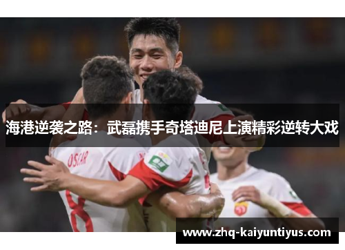 海港逆袭之路：武磊携手奇塔迪尼上演精彩逆转大戏