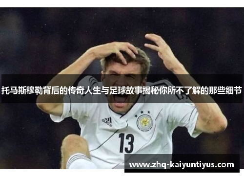 托马斯穆勒背后的传奇人生与足球故事揭秘你所不了解的那些细节