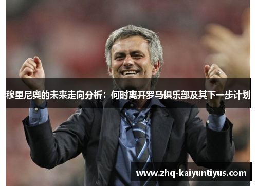 穆里尼奥的未来走向分析：何时离开罗马俱乐部及其下一步计划