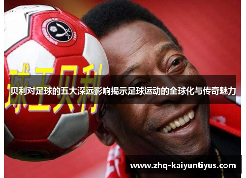 贝利对足球的五大深远影响揭示足球运动的全球化与传奇魅力