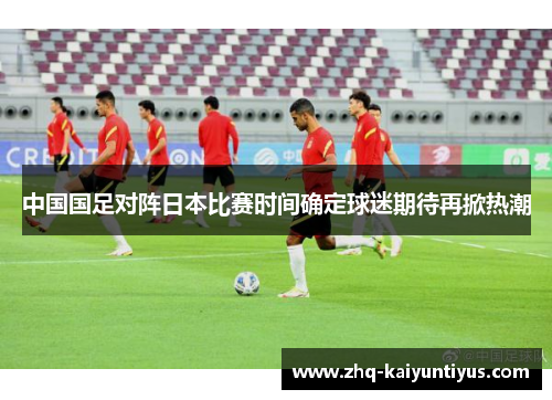 中国国足对阵日本比赛时间确定球迷期待再掀热潮