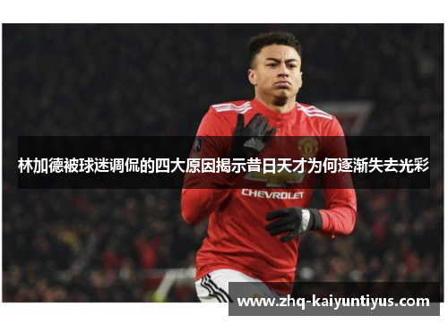 林加德被球迷调侃的四大原因揭示昔日天才为何逐渐失去光彩