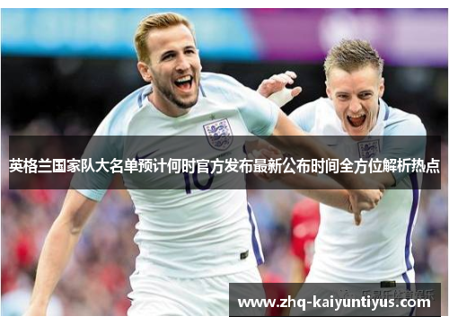 英格兰国家队大名单预计何时官方发布最新公布时间全方位解析热点