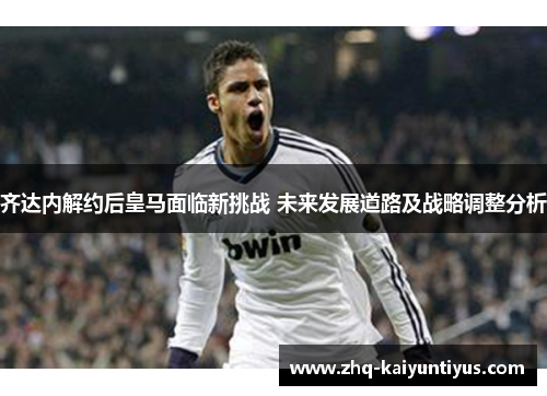 齐达内解约后皇马面临新挑战 未来发展道路及战略调整分析