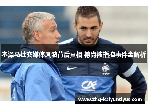 本泽马社交媒体风波背后真相 德尚被指控事件全解析