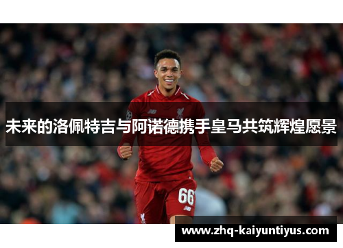 未来的洛佩特吉与阿诺德携手皇马共筑辉煌愿景