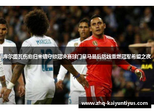 库尔图瓦伤愈归来镇守欧冠决赛球门皇马最后防线重燃冠军希望之夜
