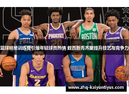 篮球明星训练营引爆年轻球员热情 数百新秀齐聚提升技艺与竞争力 篮球明星训练营引爆年轻球员热情 数百新秀齐聚提升技艺与竞争力