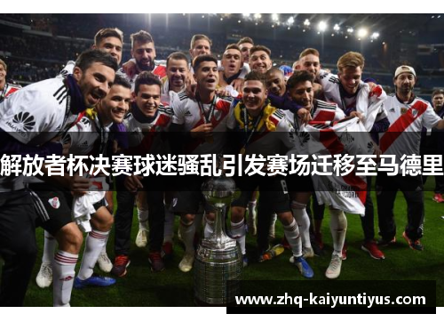 解放者杯决赛球迷骚乱引发赛场迁移至马德里